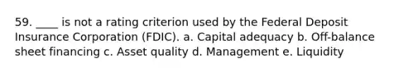 59. ____ is not a rating criterion used by the Federal Deposit Insurance Corporation (FDIC). a. Capital adequacy b. Off-balance sheet financing c. Asset quality d. Management e. Liquidity