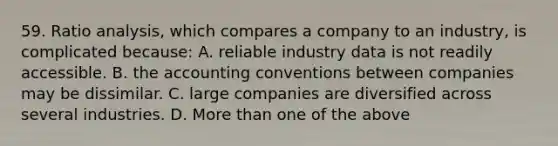 59. Ratio analysis, which compares a company to an industry, is complicated because: A. reliable industry data is not readily accessible. B. the accounting conventions between companies may be dissimilar. C. large companies are diversified across several industries. D. More than one of the above