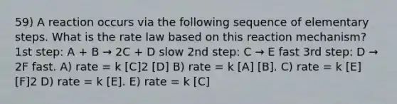 59) A reaction occurs via the following sequence of elementary steps. What is the rate law based on this reaction mechanism? 1st step: A + B → 2C + D slow 2nd step: C → E fast 3rd step: D → 2F fast. A) rate = k [C]2 [D] B) rate = k [A] [B]. C) rate = k [E] [F]2 D) rate = k [E]. E) rate = k [C]