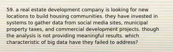 59. a real estate development company is looking for new locations to build housing communities. they have invested in systems to gather data from social media sites, municipal property taxes, and commercial development projects. though the analysis is not providing meaningful results. which characteristic of big data have they failed to address?