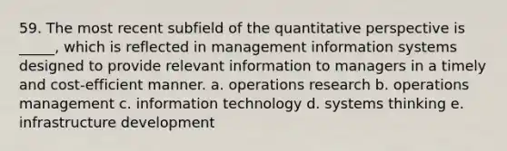 59. The most recent subfield of the quantitative perspective is _____, which is reflected in management information systems designed to provide relevant information to managers in a timely and cost-efficient manner. a. operations research b. operations management c. information technology d. systems thinking e. infrastructure development