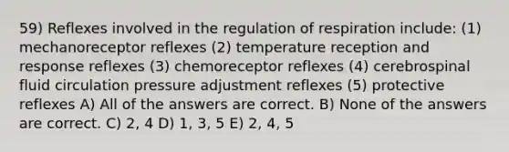 59) Reflexes involved in the regulation of respiration include: (1) mechanoreceptor reflexes (2) temperature reception and response reflexes (3) chemoreceptor reflexes (4) cerebrospinal fluid circulation pressure adjustment reflexes (5) protective reflexes A) All of the answers are correct. B) None of the answers are correct. C) 2, 4 D) 1, 3, 5 E) 2, 4, 5