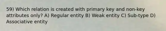 59) Which relation is created with primary key and non-key attributes only? A) Regular entity B) Weak entity C) Sub-type D) Associative entity