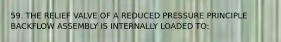 59. THE RELIEF VALVE OF A REDUCED PRESSURE PRINCIPLE BACKFLOW ASSEMBLY IS INTERNALLY LOADED TO: