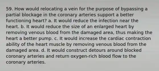 59. How would relocating a vein for the purpose of bypassing a partial blockage in the coronary arteries support a better functioning heart? a. It would reduce the infection near the heart. b. It would reduce the size of an enlarged heart by removing venous blood from the damaged area, thus making the heart a better pump. c. It would increase the cardiac contraction ability of the heart muscle by removing venous blood from the damaged area. d. It would construct detours around blocked coronary arteries and return oxygen-rich blood flow to the coronary arteries.