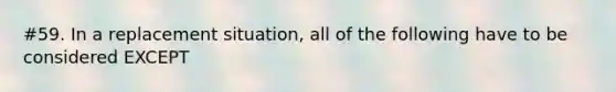 #59. In a replacement situation, all of the following have to be considered EXCEPT