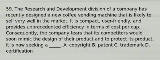 59. The Research and Development division of a company has recently designed a new coffee vending machine that is likely to sell very well in the market. It is compact, user-friendly, and provides unprecedented efficiency in terms of cost per cup. Consequently, the company fears that its competitors would soon mimic the design of their product and to protect its product, it is now seeking a _____. A. copyright B. patent C. trademark D. certification