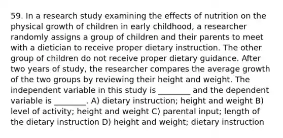 59. In a research study examining the effects of nutrition on the physical growth of children in early childhood, a researcher randomly assigns a group of children and their parents to meet with a dietician to receive proper dietary instruction. The other group of children do not receive proper dietary guidance. After two years of study, the researcher compares the average growth of the two groups by reviewing their height and weight. The independent variable in this study is ________ and the dependent variable is ________. A) dietary instruction; height and weight B) level of activity; height and weight C) parental input; length of the dietary instruction D) height and weight; dietary instruction