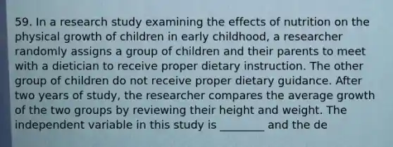 59. In a research study examining the effects of nutrition on the physical growth of children in early childhood, a researcher randomly assigns a group of children and their parents to meet with a dietician to receive proper dietary instruction. The other group of children do not receive proper dietary guidance. After two years of study, the researcher compares the average growth of the two groups by reviewing their height and weight. The independent variable in this study is ________ and the de