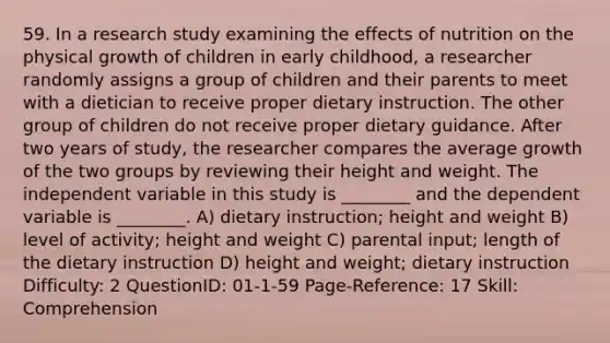 59. In a research study examining the effects of nutrition on the physical growth of children in early childhood, a researcher randomly assigns a group of children and their parents to meet with a dietician to receive proper dietary instruction. The other group of children do not receive proper dietary guidance. After two years of study, the researcher compares the average growth of the two groups by reviewing their height and weight. The independent variable in this study is ________ and the dependent variable is ________. A) dietary instruction; height and weight B) level of activity; height and weight C) parental input; length of the dietary instruction D) height and weight; dietary instruction Difficulty: 2 QuestionID: 01-1-59 Page-Reference: 17 Skill: Comprehension