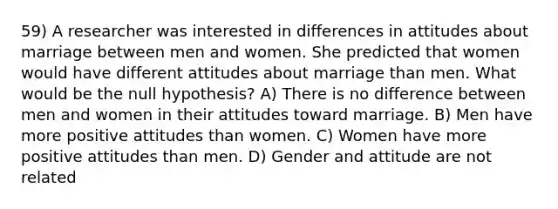 59) A researcher was interested in differences in attitudes about marriage between men and women. She predicted that women would have different attitudes about marriage than men. What would be the null hypothesis? A) There is no difference between men and women in their attitudes toward marriage. B) Men have more positive attitudes than women. C) Women have more positive attitudes than men. D) Gender and attitude are not related