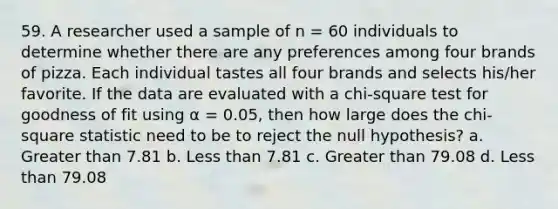 59. A researcher used a sample of n = 60 individuals to determine whether there are any preferences among four brands of pizza. Each individual tastes all four brands and selects his/her favorite. If the data are evaluated with a chi-square test for goodness of fit using α = 0.05, then how large does the chi-square statistic need to be to reject the null hypothesis? a. Greater than 7.81 b. Less than 7.81 c. Greater than 79.08 d. Less than 79.08