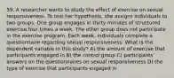 59. A researcher wants to study the effect of exercise on sexual responsiveness. To test her hypothesis, she assigns individuals to two groups. One group engages in thirty minutes of structured exercise four times a week. The other group does not participate in the exercise program. Each week, individuals complete a questionnaire regarding sexual responsiveness. What is the dependent variable in this study? A) the amount of exercise that participants engaged in B) the control group C) participants' answers on the questionnaires on sexual responsiveness D) the type of exercise that participants engaged in