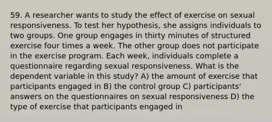 59. A researcher wants to study the effect of exercise on sexual responsiveness. To test her hypothesis, she assigns individuals to two groups. One group engages in thirty minutes of structured exercise four times a week. The other group does not participate in the exercise program. Each week, individuals complete a questionnaire regarding sexual responsiveness. What is the dependent variable in this study? A) the amount of exercise that participants engaged in B) the control group C) participants' answers on the questionnaires on sexual responsiveness D) the type of exercise that participants engaged in