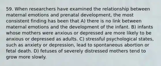 59. When researchers have examined the relationship between maternal emotions and prenatal development, the most consistent finding has been that A) there is no link between maternal emotions and the development of the infant. B) infants whose mothers were anxious or depressed are more likely to be anxious or depressed as adults. C) stressful psychological states, such as anxiety or depression, lead to spontaneous abortion or fetal death. D) fetuses of severely distressed mothers tend to grow more slowly.