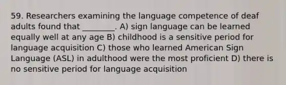 59. Researchers examining the language competence of deaf adults found that ________. A) sign language can be learned equally well at any age B) childhood is a sensitive period for language acquisition C) those who learned American Sign Language (ASL) in adulthood were the most proficient D) there is no sensitive period for language acquisition