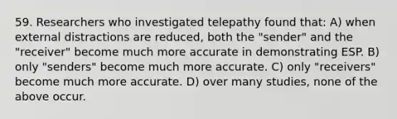 59. Researchers who investigated telepathy found that: A) when external distractions are reduced, both the "sender" and the "receiver" become much more accurate in demonstrating ESP. B) only "senders" become much more accurate. C) only "receivers" become much more accurate. D) over many studies, none of the above occur.