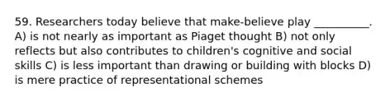 59. Researchers today believe that make-believe play __________. A) is not nearly as important as Piaget thought B) not only reflects but also contributes to children's cognitive and social skills C) is less important than drawing or building with blocks D) is mere practice of representational schemes