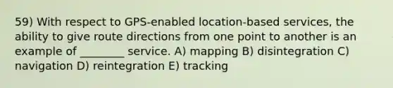 59) With respect to GPS-enabled location-based services, the ability to give route directions from one point to another is an example of ________ service. A) mapping B) disintegration C) navigation D) reintegration E) tracking