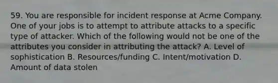 59. You are responsible for incident response at Acme Company. One of your jobs is to attempt to attribute attacks to a specific type of attacker. Which of the following would not be one of the attributes you consider in attributing the attack? A. Level of sophistication B. Resources/funding C. Intent/motivation D. Amount of data stolen