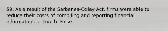 59. As a result of the Sarbanes-Oxley Act, firms were able to reduce their costs of compiling and reporting financial information.​ a. ​True b. ​False