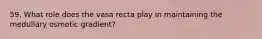 59. What role does the vasa recta play in maintaining the medullary osmotic gradient?