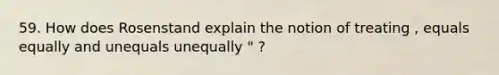 59. How does Rosenstand explain the notion of treating , equals equally and unequals unequally " ?