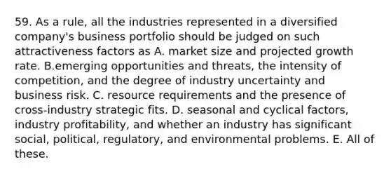 59. As a rule, all the industries represented in a diversified company's business portfolio should be judged on such attractiveness factors as A. market size and projected growth rate. B.emerging opportunities and threats, the intensity of competition, and the degree of industry uncertainty and business risk. C. resource requirements and the presence of cross-industry strategic fits. D. seasonal and cyclical factors, industry profitability, and whether an industry has significant social, political, regulatory, and environmental problems. E. All of these.