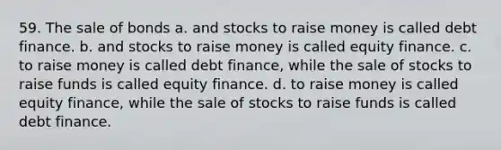 59. The sale of bonds a. and stocks to raise money is called debt finance. b. and stocks to raise money is called equity finance. c. to raise money is called debt finance, while the sale of stocks to raise funds is called equity finance. d. to raise money is called equity finance, while the sale of stocks to raise funds is called debt finance.