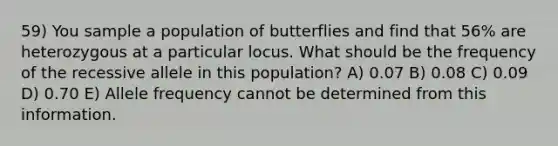 59) You sample a population of butterflies and find that 56% are heterozygous at a particular locus. What should be the frequency of the recessive allele in this population? A) 0.07 B) 0.08 C) 0.09 D) 0.70 E) Allele frequency cannot be determined from this information.