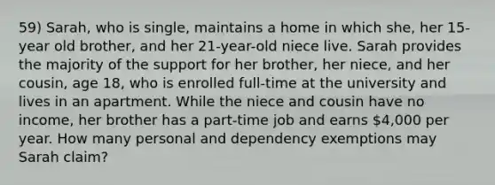 59) Sarah, who is single, maintains a home in which she, her 15-year old brother, and her 21-year-old niece live. Sarah provides the majority of the support for her brother, her niece, and her cousin, age 18, who is enrolled full-time at the university and lives in an apartment. While the niece and cousin have no income, her brother has a part-time job and earns 4,000 per year. How many personal and dependency exemptions may Sarah claim?