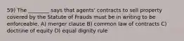 59) The ________ says that agents' contracts to sell property covered by the Statute of Frauds must be in writing to be enforceable. A) merger clause B) common law of contracts C) doctrine of equity D) equal dignity rule