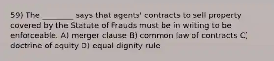 59) The ________ says that agents' contracts to sell property covered by the Statute of Frauds must be in writing to be enforceable. A) merger clause B) common law of contracts C) doctrine of equity D) equal dignity rule