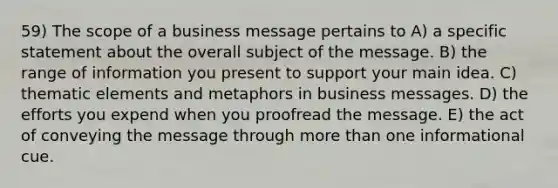 59) The scope of a business message pertains to A) a specific statement about the overall subject of the message. B) the range of information you present to support your main idea. C) thematic elements and metaphors in business messages. D) the efforts you expend when you proofread the message. E) the act of conveying the message through <a href='https://www.questionai.com/knowledge/keWHlEPx42-more-than' class='anchor-knowledge'>more than</a> one informational cue.