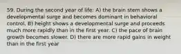 59. During the second year of life: A) the brain stem shows a developmental surge and becomes dominant in behavioral control. B) height shows a developmental surge and proceeds much more rapidly than in the first year. C) the pace of brain growth becomes slower. D) there are more rapid gains in weight than in the first year