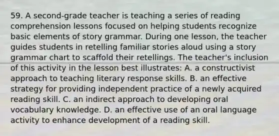 59. A second-grade teacher is teaching a series of reading comprehension lessons focused on helping students recognize basic elements of story grammar. During one lesson, the teacher guides students in retelling familiar stories aloud using a story grammar chart to scaffold their retellings. The teacher's inclusion of this activity in the lesson best illustrates: A. a constructivist approach to teaching literary response skills. B. an effective strategy for providing independent practice of a newly acquired reading skill. C. an indirect approach to developing oral vocabulary knowledge. D. an effective use of an oral language activity to enhance development of a reading skill.