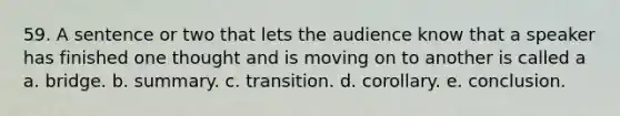 59. A sentence or two that lets the audience know that a speaker has finished one thought and is moving on to another is called a a. bridge. b. summary. c. transition. d. corollary. e. conclusion.