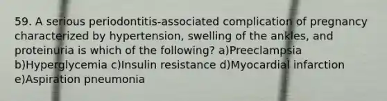 59. A serious periodontitis-associated complication of pregnancy characterized by hypertension, swelling of the ankles, and proteinuria is which of the following? a)Preeclampsia b)Hyperglycemia c)Insulin resistance d)Myocardial infarction e)Aspiration pneumonia