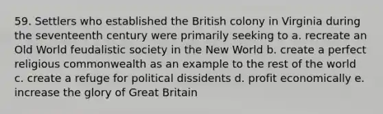 59. Settlers who established the British colony in Virginia during the seventeenth century were primarily seeking to a. recreate an Old World feudalistic society in the New World b. create a perfect religious commonwealth as an example to the rest of the world c. create a refuge for political dissidents d. profit economically e. increase the glory of Great Britain