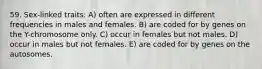 59. Sex-linked traits: A) often are expressed in different frequencies in males and females. B) are coded for by genes on the Y-chromosome only. C) occur in females but not males. D) occur in males but not females. E) are coded for by genes on the autosomes.