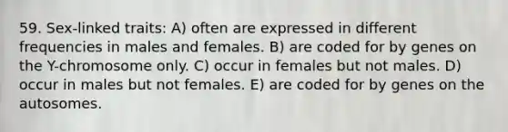 59. Sex-linked traits: A) often are expressed in different frequencies in males and females. B) are coded for by genes on the Y-chromosome only. C) occur in females but not males. D) occur in males but not females. E) are coded for by genes on the autosomes.