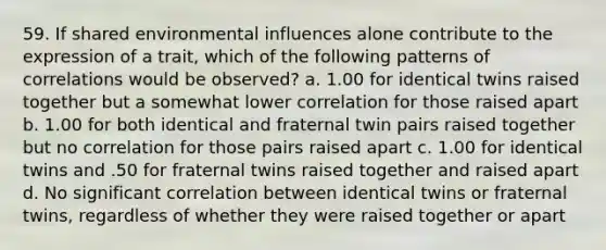 59. If shared environmental influences alone contribute to the expression of a trait, which of the following patterns of correlations would be observed? a. 1.00 for identical twins raised together but a somewhat lower correlation for those raised apart b. 1.00 for both identical and fraternal twin pairs raised together but no correlation for those pairs raised apart c. 1.00 for identical twins and .50 for fraternal twins raised together and raised apart d. No significant correlation between identical twins or fraternal twins, regardless of whether they were raised together or apart