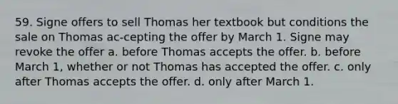 59. Signe offers to sell Thomas her textbook but conditions the sale on Thomas ac-cepting the offer by March 1. Signe may revoke the offer​ a. ​before Thomas accepts the offer. b. ​before March 1, whether or not Thomas has accepted the offer. c. ​only after Thomas accepts the offer. d. ​only after March 1.