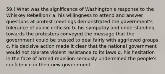 59.) What was the significance of Washington's response to the Whiskey Rebellion? a. his willingness to attend and answer questions at protest meetings demonstrated the government's tolerance of public criticism b. his sympathy and understanding towards the protesters conveyed the message that the government could be trusted to deal fairly with aggrieved groups c. his decisive action made it clear that the national government would not tolerate violent resistance to its laws d. his hesitation in the face of armed rebellion seriously undermined the people's confidence in their new government