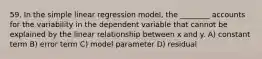 59. In the simple linear regression model, the ________ accounts for the variability in the dependent variable that cannot be explained by the linear relationship between x and y. A) constant term B) error term C) model parameter D) residual