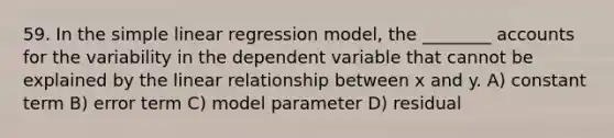 59. In the <a href='https://www.questionai.com/knowledge/kuO8H0fiMa-simple-linear-regression' class='anchor-knowledge'>simple linear regression</a> model, the ________ accounts for the variability in the dependent variable that cannot be explained by the linear relationship between x and y. A) constant term B) error term C) model parameter D) residual