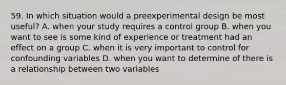 59. In which situation would a preexperimental design be most useful? A. when your study requires a control group B. when you want to see is some kind of experience or treatment had an effect on a group C. when it is very important to control for confounding variables D. when you want to determine of there is a relationship between two variables