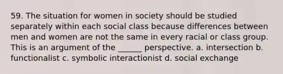 59. The situation for women in society should be studied separately within each social class because differences between men and women are not the same in every racial or class group. This is an argument of the ______ perspective. a. intersection b. functionalist c. symbolic interactionist d. social exchange