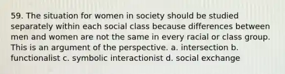 59. The situation for women in society should be studied separately within each social class because differences between men and women are not the same in every racial or class group. This is an argument of the perspective. a. intersection b. functionalist c. symbolic interactionist d. social exchange