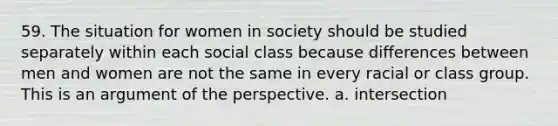 59. The situation for women in society should be studied separately within each social class because differences between men and women are not the same in every racial or class group. This is an argument of the perspective. a. intersection